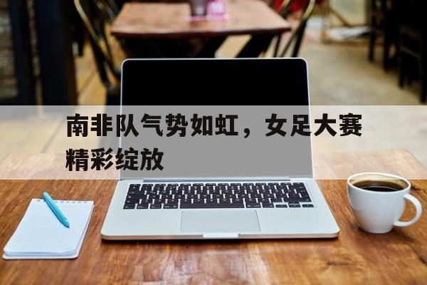 包含南非队气势如虹，女足大赛精彩绽放的词条