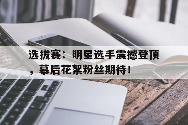 选拔赛：明星选手震撼登顶，幕后花絮粉丝期待！