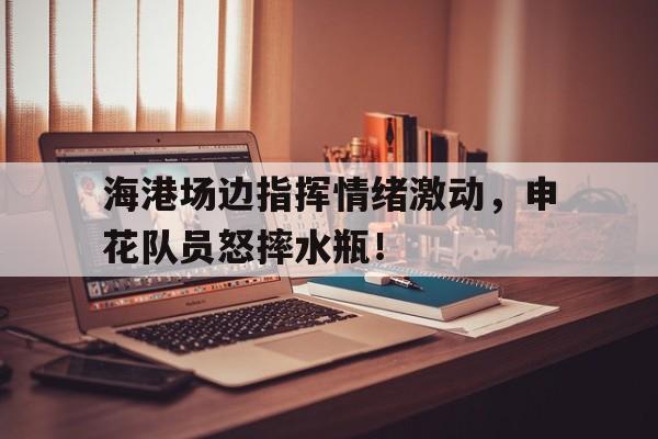 海港场边指挥情绪激动，申花队员怒摔水瓶！海港主帅我尊重申花的踢法 但更喜欢自己球队的踢法