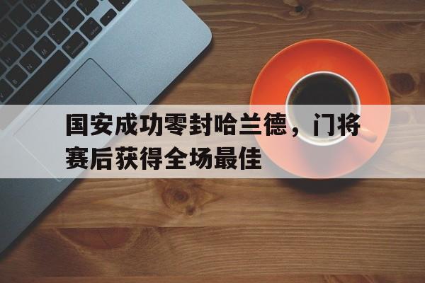 国安成功零封哈兰德，门将赛后获得全场最佳国安成功零封哈兰德,门将赛后获得全场最佳进球