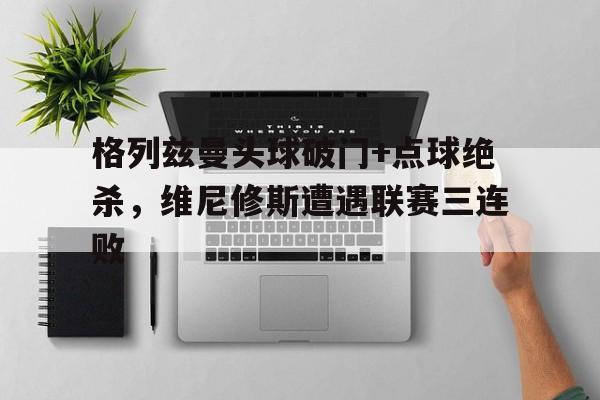 格列兹曼头球破门+点球绝杀，维尼修斯遭遇联赛三连败